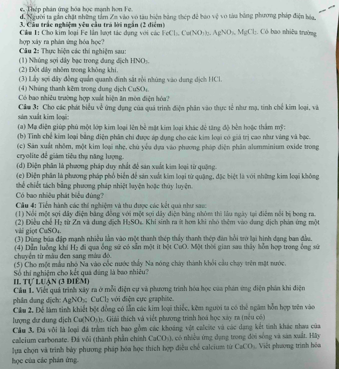 c. Thép phản ứng hóa học mạnh hơn Fe.
d. Người ta gắn chặt những tấm Zn vào vỏ tàu biên bằng thép đê bao vệ vô tàu bằng phương pháp điện hóa.
3. Câu trắc nghiệm yêu cầu trả lời ngắn (2 điểm) . Có bao nhiêu trường
Câu 1: Cho kim loại Fe lần lượt tác dụng với các dcFeCl_3.Cu(NO_3)_2.AgNO_3.MgCl_2
hợp xảy ra phản ứng hóa học?
Câu 2: Thực hiện các thí nghiệm sau:
(1) Nhúng sợi dây bạc trong dung dịch HNO_3.
(2) Đốt dây nhôm trong không khí.
(3) Lấy sợi dây đồng quấn quanh đinh sắt rồi nhúng vào dung dịch HCl.
(4) Nhúng thanh kẽm trong dung dịch CuSO₄.
Có bao nhiêu trường hợp xuất hiện ăn mòn điện hóa?
Câu 3: Cho các phát biểu về ứng dụng của quá trình điện phân vào thực tế như mạ, tinh chế kim loại, và
sản xuất kim loại:
(a) Mạ điện giúp phủ một lớp kim loại lên bề mặt kim loại khác để tăng độ bền hoặc thẩm mỹ:
(b) Tinh chế kim loại bằng điện phân chỉ được áp dụng cho các kim loại có giá trị cao như vàng và bạc.
(c) Sản xuất nhôm, một kim loại nhẹ, chủ yếu dựa vào phương pháp điện phân alumminium oxide trong
cryolite để giảm tiêu thụ năng lượng.
(d) Điện phân là phương pháp duy nhất đề sản xuất kim loại từ quặng.
(e) Điện phân là phương pháp phố biển để sản xuất kim loại từ quặng, đặc biệt là với những kim loại không
thể chiết tách bằng phương pháp nhiệt luyện hoặc thủy luyện.
Có bao nhiêu phát biểu đúng?
Câu 4: Tiến hành các thí nghiệm và thu được các kết quả như sau:
(1) Nối một sợi dây điện bằng đồng với một sợi dây điện băng nhôm thì lâu ngày tại điểm nổi bị bong ra.
(2) Điều chế H_2 từ Zn và dung dịch H_2SO_4. Khí sinh ra ít hơn khi nhó thêm vào dung dịch phản ứng một
vài giọt CuS O_4.
(3) Dùng búa đập mạnh nhiều lần vào một thanh thép thấy thanh thép đàn hồi trở lại hình dạng ban đầu.
(4) Dẫn luồng khí H_2 di qua ống sứ có sẵn một ít bột CuO. Một thời gian sau thấy hỗn hợp trong ống sứ
chuyển từ màu đen sang màu độ.
(5) Cho một mẫu nhỏ Na vào cốc nước thấy Na nóng chảy thành khối cầu chạy trên mặt nước.
Số thí nghiệm cho kết quả đúng là bao nhiêu?
II. Tự LUận (3 điểm)
Câu 1. Viết quá trình xảy ra ở mỗi điện cự và phương trình hóa học của phản ứng điện phân khi điện
phân dung dịch: AgNO_3 CuCl_2 với điện cực graphite.
Câu 2. Để làm tinh khiết bột đồng có lẫn các kim loại thiếc, kẽm người ta có thể ngâm hỗn hợp trên vào
lượng dư dung dịch Cu(NO_3)_2 2. Giải thích và viết phương trình hoá học xảy ra (nếu có)
Câu 3. Đá vôi là loại đá trầm tích bao gồm các khoáng vật calcite và các dạng kết tinh khác nhau của
calcium carbonate. Đá vôi (thành phần chính CaCO_3) 0. có nhiều ứng dụng trong đời sống và sản xuất. Hãy
lựa chọn và trình bày phương pháp hóa học thích hợp diều chế calcium từ CaCO_3. Viết phương trình hóa
học của các phản ứng.