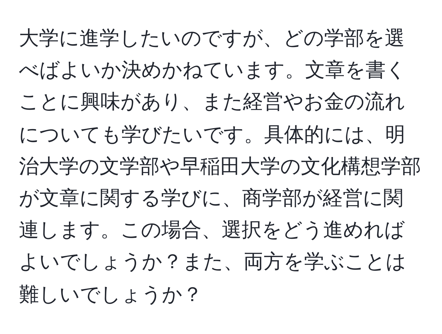 大学に進学したいのですが、どの学部を選べばよいか決めかねています。文章を書くことに興味があり、また経営やお金の流れについても学びたいです。具体的には、明治大学の文学部や早稲田大学の文化構想学部が文章に関する学びに、商学部が経営に関連します。この場合、選択をどう進めればよいでしょうか？また、両方を学ぶことは難しいでしょうか？