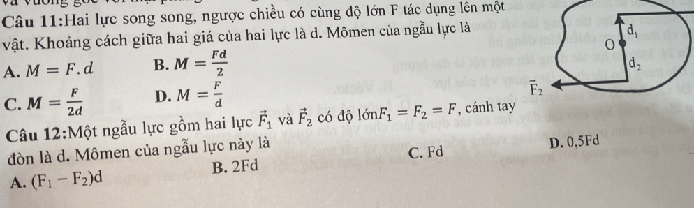 Hai lực song song, ngược chiều có cùng độ lớn F tác dụng lên một
vật. Khoảng cách giữa hai giá của hai lực là d. Mômen của ngẫu lực là
A. M=F.d B. M= Fd/2 
C. M= F/2d  D. M= F/d 
Câu 12:Một ngẫu lực gồm hai lực vector F_1 và vector F_2 có độ 1delta nF_1=F_2=F , cánh tay
đòn là d. Mômen của ngẫu lực này là
B. 2Fd C. Fd D. 0,5Fd
A. (F_1-F_2)d