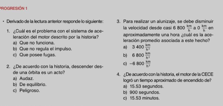 PROGRESIÓN 1
Derivado de la lectura anterior responde lo siguiente: 3. Para realizar un alunizaje, se debe disminuir
la velocidad desde casi 6800 km/h  a 0 km/h  en
1. ¿Cuál es el problema con el sistema de ace-
leración del motor descrito por la historia? aproximadamente una hora ¿cuál es la ace-
a) Que no funciona. leración promedio asociada a este hecho?
b) Que no regula el impulso.
a) 3400 km/h^2 
c) Que posee fugas. b) 6800 km/h^2 
2. De acuerdo con la historia, descender des- c) -6800 km/h^2 
de una órbita es un acto? 4. De acuerdo con la historia, el motor de la CECE
a) Audaz. logró un tiempo aproximado de encendido de?
b) De equilibrio. a) 15.53 segundos.
c) Peligroso. b) 900 segundos.
c) 15.53 minutos.