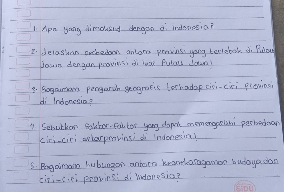 Apa yang dimalsud dengan di Indonesia? 
2. delashan perbedaon antara provinsi yong tecletak di Pulac 
Jawa dengan provinsi di luar Pulau Jawal 
3: Bogaimana pengaruh geografis terhadap ciri-ciri provinsi 
di Indonesia? 
4. Sebutkan Faktor-faltor yong dapat memengaruhi perbedaan 
cici-ciri antarprovinsi di Indonesia! 
5. Bagaimana hubungan anlara keaneharagaman budaya dan 
ciri-ciri provinsi di Indonesia?