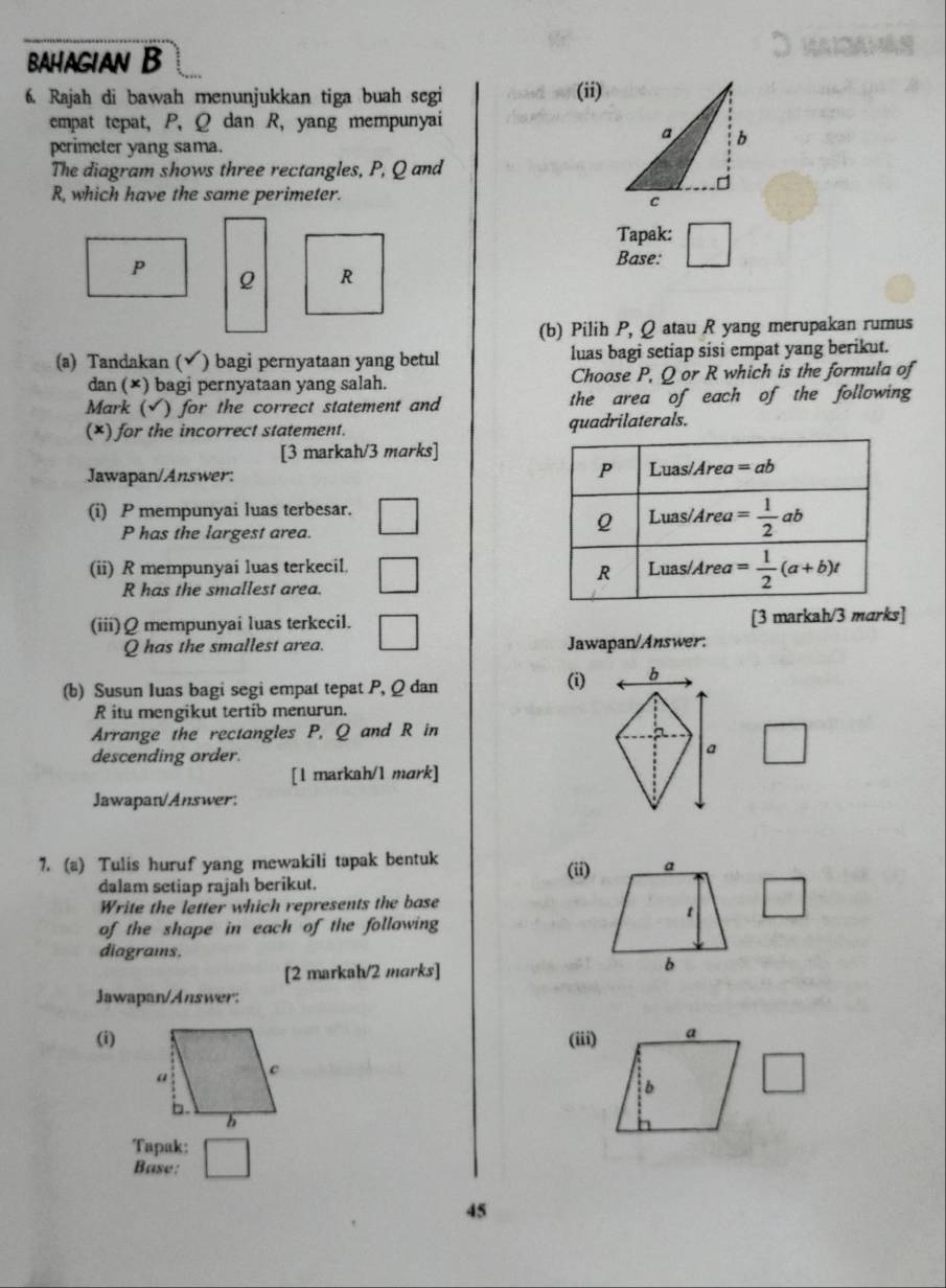 BAHAGIAN B
6. Rajah di bawah menunjukkan tiga buah segi (ii)
empat tepat, P, Q dan R, yang mempunyai
perimeter yang sama.
The diagram shows three rectangles, P, Q and
R, which have the same perimeter.
Tapak:
Base: □
p Q R
(b) Pilih P, Q atau R yang merupakan rumus
(a) Tandakan ( √ ) bagi pernyataan yang betul luas bagi setiap sisi empat yang berikut.
dan (×) bagi pernyataan yang salah. Choose P, Q or R which is the formula of
Mark ( √) for the correct statement and the area of each of the following
(*) for the incorrect statement. quadrilaterals.
[3 markah/3 marks]
Jawapan/Answer: 
(i) P mempunyai luas terbesar. 
P has the largest area.
(ii) R mempunyai luas terkecil. 
R has the smallest area.
(iii)Ω mempunyai luas terkecil. [3 markah/3 marks]
Q has the smallest area. Jawapan/Answer.
(b) Susun Iuas bagi segi empat tepat P, Q dan
(i) b
R itu mengikut tertib menurun.
Arrange the rectangles P, Q and R in
descending order.
a □
[1 markah/1 mark]
Jawapan/Answer:
7. (a) Tulis huruf yang mewakili tapak bentuk (ii)
dalam setiap rajah berikut.
Write the letter which represents the base
of the shape in each of the following
diagrams.
[2 markah/2 marks]
Jawapan/Answer:
(i) (iii)
Tapak:
Base:
45