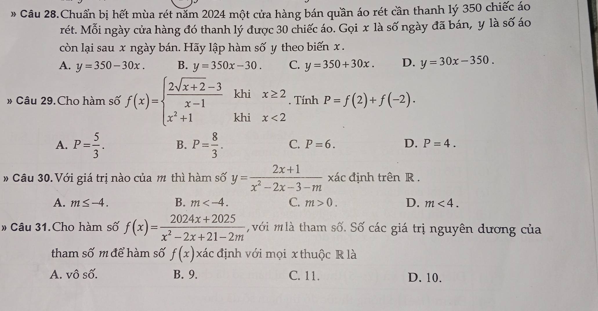 Câu 28.Chuẩn bị hết mùa rét năm 2024 một cửa hàng bán quần áo rét cần thanh lý 350 chiếc áo
rét. Mỗi ngày cửa hàng đó thanh lý được 30 chiếc áo. Gọi x là số ngày đã bán, y là số áo
còn lại sau x ngày bán. Hãy lập hàm số y theo biến x.
A. y=350-30x. B. y=350x-30. C. y=350+30x. D. y=30x-350. 
# Câu 29.Cho hàm số f(x)=beginarrayl  (2sqrt(x+2)-3)/x-1  x^2+1endarray. khi x≥ 2. Tính P=f(2)+f(-2). 
khi x<2</tex>
A. P= 5/3 . P= 8/3 . 
B.
C. P=6. D. P=4. 
# Câu 30. Với giá trị nào của m thì hàm số y= (2x+1)/x^2-2x-3-m  xác định trên R.
A. m≤ -4. B. m . C. m>0. D. m<4</tex>. 
» Câu 31.Cho hàm số f(x)= (2024x+2025)/x^2-2x+21-2m  với m là tham số. Số các giá trị nguyên dương của
tham số m để hàm số f(x) xác định với mọi x thuộc R là
A. vô số. B. 9. C. 11.
D. 10.