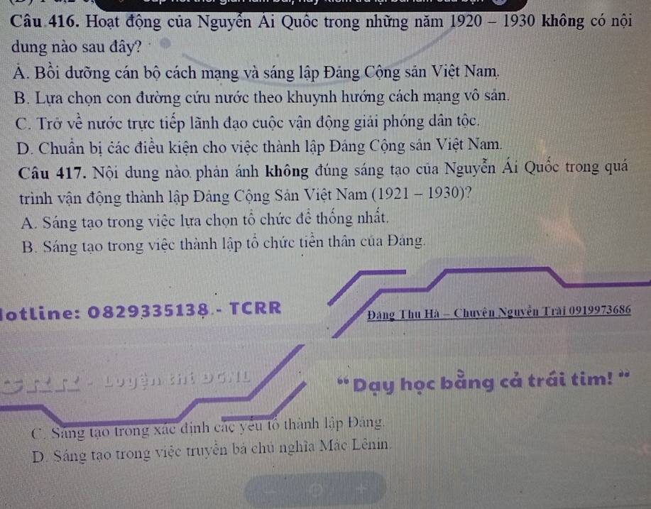 Hoạt động của Nguyễn Ái Quốc trong những năm 1920 - 1930 không có nội
dung nào sau đây?
A. Bồi dưỡng cán bộ cách mạng và sáng lập Đảng Cộng sản Việt Nam.
B. Lựa chọn con đường cứu nước theo khuynh hướng cách mạng vô sản.
C. Trở về nước trực tiếp lãnh đạo cuộc vận động giải phóng dân tộc.
D. Chuẩn bị các điều kiện cho việc thành lập Đáng Cộng sân Việt Nam.
Câu 417. Nội dung nào phản ánh không đúng sáng tạo của Nguyễn Ái Quốc trong quá
trình vận động thành lập Đảng Cộng Sản Việt Nam (1921 - 1930)?
A. Sáng tạo trong việc lựa chọn tổ chức để thống nhất.
B. Sáng tạo trong việc thành lập tổ chức tiền thân của Đáng.
Iotline: 0829335138 - TCRR
Đăng Thu Hà - Chuyện Nguyễn Trài 0919973686
* Lu yền khi Đơ ''
Day học bằng cả trái tim! "
C. Sáng tạo trong xác định các yêu tổ thành lập Đảng.
D. Sáng tạo trong việc truyền bá chủ nghĩa Mắc Lênin.