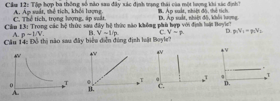 Tập hợp ba thông số nào sau đây xác định trạng thái của một lượng khí xác định?
Á. Áp suất, thể tích, khối lượng. B. Áp suất, nhiệt độ, thể tích.
C. Thể tích, trọng lượng, áp suất. D. Áp suất, nhiệt độ, khối lượng.
Câu 13: Trong các hệ thức sau đây hệ thức nào không phù hợp với định luật Boyle?
A. psim 1/V. Vsim 1/p. C. Vsim p. D. p_1V_1=p_2V_2. 
B.
Câu 14: Đồ thị nào sau đây biểu diễn đúng định luật Boyle?
N
0
T
C.