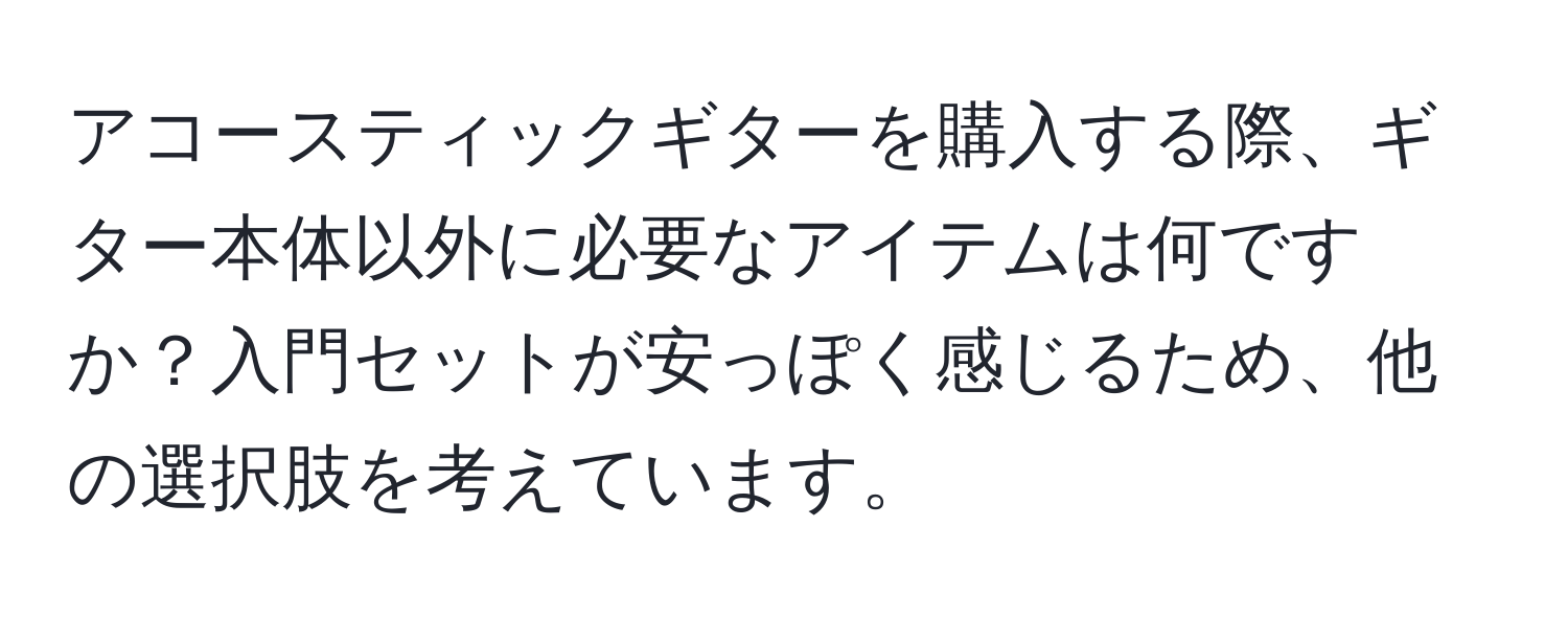 アコースティックギターを購入する際、ギター本体以外に必要なアイテムは何ですか？入門セットが安っぽく感じるため、他の選択肢を考えています。