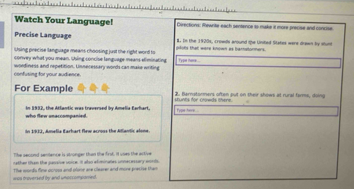 Watch Your Language! Directions: Rewrite each sentence to make it more precise and concise. 
Precise Language 1. In the 1920s, crowds around the United States were drawn by stunt 
Using precise language means choosing just the right word to pilots that were known as bannstormers. 
convey what you mean. Using concise language means eliminating Type hers 
wordiness and repetition. Unnecessary words can make writing 
confusing for your audience. 
For Example 2. Barnstormers often put on their shows at rural farms, doing 
stunts for crowds there. 
In 1932, the Atlantic was traversed by Amelia Earhart, Type here . 
who flew unaccompanied. 
In 1932, Amelia Earhart flew across the Atlantic alone. 
The second sentence is stronger than the first. It uses the active 
rather than the passive voice. it also eliminates unnecessary words. 
The words flew ocross and olone are clearer and more precise than 
was troversed by and unoccomponied.