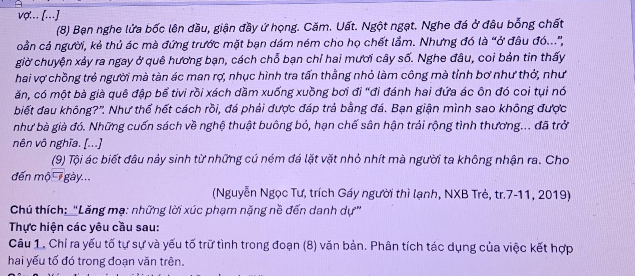 vợ... [...] 
(8) Bạn nghe lửa bốc lên đầu, giận đầy ứ họng. Căm. Uất. Ngột ngạt. Nghe đá ở đâu bỗng chất 
coằn cả người, kẻ thủ ác mà đứng trước mặt bạn dám ném cho họ chết lắm. Nhưng đó là “ở đâu đó..”, 
giờ chuyện xảy ra ngay ở quê hương bạn, cách chỗ bạn chỉ hai mươi cây số. Nghe đâu, coi bản tin thấy 
hai vợ chồng trẻ người mà tàn ác man rợ, nhục hình tra tấn thằng nhỏ làm công mà tỉnh bơ như thở, như 
ăn, có một bà già quê đập bể tivi rồi xách dầm xuống xuồng bơi đi “đi đánh hai đứa ác ôn đó coi tụi nó 
biết đau không?'. Như thể hết cách rồi, đá phải được đáp trả bằng đá. Bạn giận mình sao không được 
như bà già đó. Những cuốn sách về nghệ thuật buông bỏ, hạn chế sân hận trải rộng tình thương... đã trở 
nên vô nghĩa. [...] 
(9) Tội ác biết đâu nảy sinh từ những cú ném đá lặt vặt nhỏ nhít mà người ta không nhận ra. Cho 
đến mộ gày... 
(Nguyễn Ngọc Tư, trích Gáy người thì lạnh, NXB Trẻ, tr.7-11, 2019) 
Chú thích: “Lăng mạ: những lời xúc phạm nặng nề đến danh dự” 
Thực hiện các yêu cầu sau: 
Câu 1. Chỉ ra yếu tố tự sự và yếu tố trữ tình trong đoạn (8) văn bản. Phân tích tác dụng của việc kết hợp 
hai yếu tố đó trong đoạn văn trên.