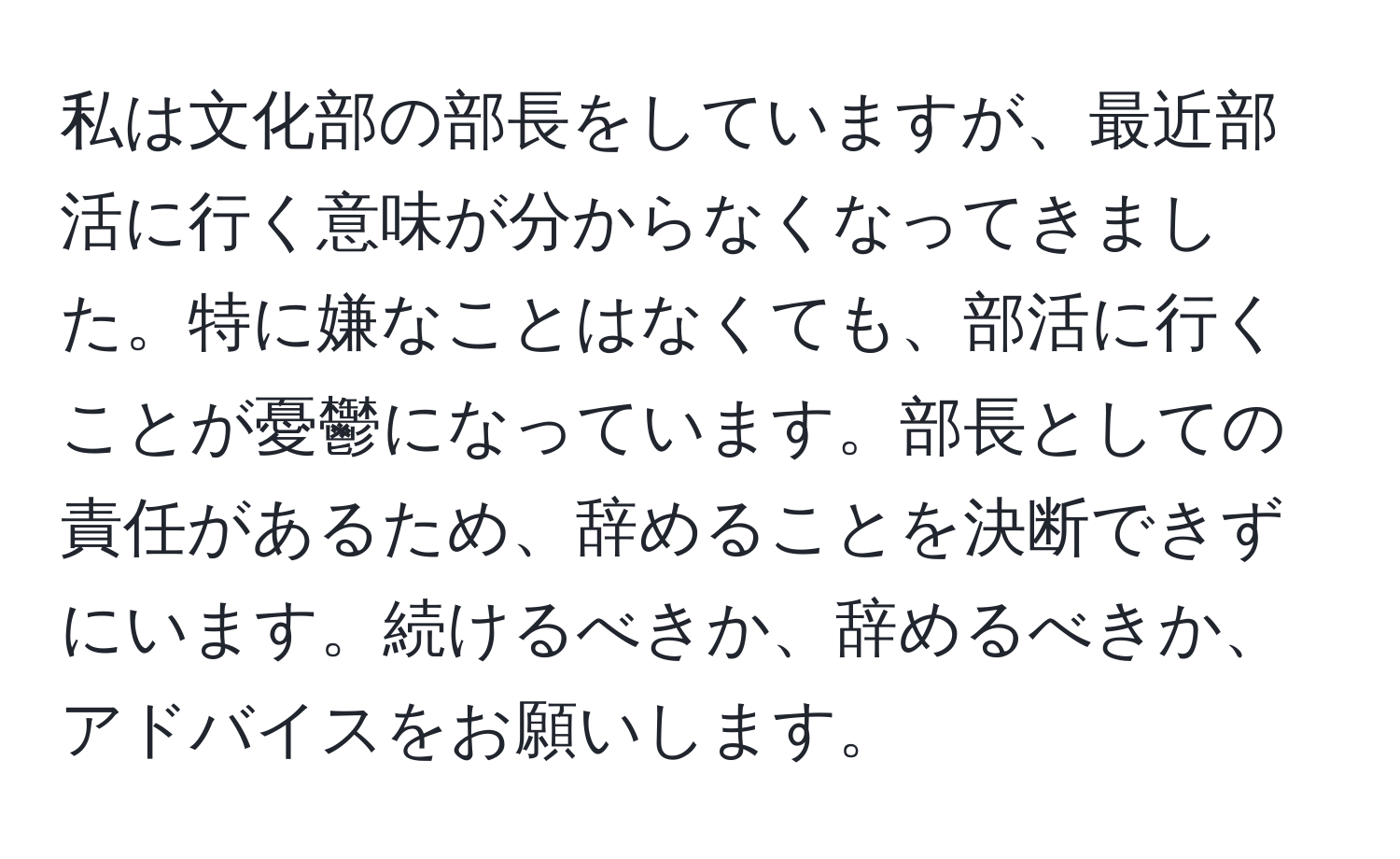 私は文化部の部長をしていますが、最近部活に行く意味が分からなくなってきました。特に嫌なことはなくても、部活に行くことが憂鬱になっています。部長としての責任があるため、辞めることを決断できずにいます。続けるべきか、辞めるべきか、アドバイスをお願いします。