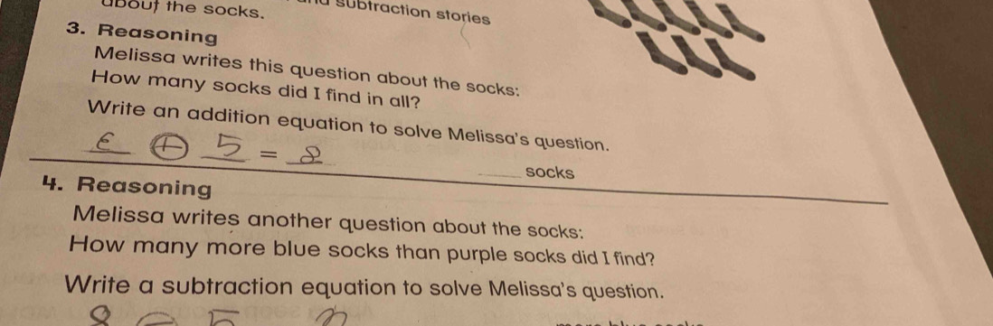 uBout the socks. 
la subtraction stories 
3. Reasoning 
Melissa writes this question about the socks: 
How many socks did I find in all? 
_Write an addition equation to solve Melissa's question. 
_ 
_= 
socks 
4. Reasoning 
Melissa writes another question about the socks: 
How many more blue socks than purple socks did I find? 
Write a subtraction equation to solve Melissa's question.