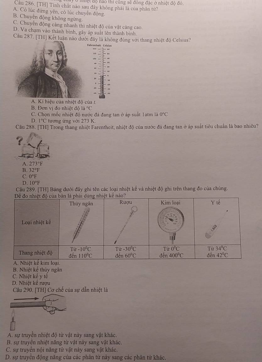 chay ở nệt độ nào thi cũng sẽ đồng đặc ở nhiệt độ đó.
Câu 286. [TH] Tính chất nào sau đây không phải là của phân tử?
A. Có lúc đứng yên, có lúc chuyển động.
B. Chuyển động không ngừng.
C. Chuyển động cảng nhanh thì nhiệt độ của vật cảng cao.
D. Va chạm vào thành bình, gây áp suất lên thành bình.
Câu 287. [TH] Kết luận nào đúng với thang nhiệt độ Celsius?
A. Kí hiệu của nhiệt đô của 1.
B. Đơn vị đo nhiệt độ la°C
C. Chọn mốc nhiệt độ nước đá đang tan ở áp suất 1atm là 0°C
D. 1°C tương ứng với 273 K.
Câu 288. [TH] Trong thang nhiệt Farentheit, nhiệt độ của nước đá đang tan ở áp suất tiêu chuẩn là bao nhiêu?
?
A. 273°F
B. 32°F
C. 0°F
D. 10°F
Câu 289. [TH] Bảng dưới đây ghi tên các loại nhiệt kế và nhiệt độ ghi trên thang đo của chúng.
B. Nhiệt kế thủy ngân
C. Nhiệt kế y tế
D. Nhiệt kế rượu
Câu 290. [TH] Cơ chế của sự dẫn nhiệt là
A. sự truyền nhiệt độ từ vật này sang vật khác.
B. sự truyền nhiệt năng từ vật này sang vật khác.
C. sự truyền nội năng từ vật này sang vật khác.
D. sự truyền động năng của các phân tử này sang các phân tử khác.