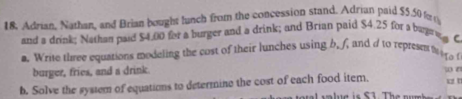 18, Adrian, Nathan, and Brian bought lunch from the concession stand. Adrian paid $5.50 for 
and a drink; Nathan paid $4.00 for a burger and a drink; and Brian paid $4.25 for a bugaw C 
a. Write three equations modeling the cost of their lunches using b. f, and d to represeni e ro 
burger, fries, and a drink. w t x t 
b. Solve the system of equations to determine the cost of each food item.