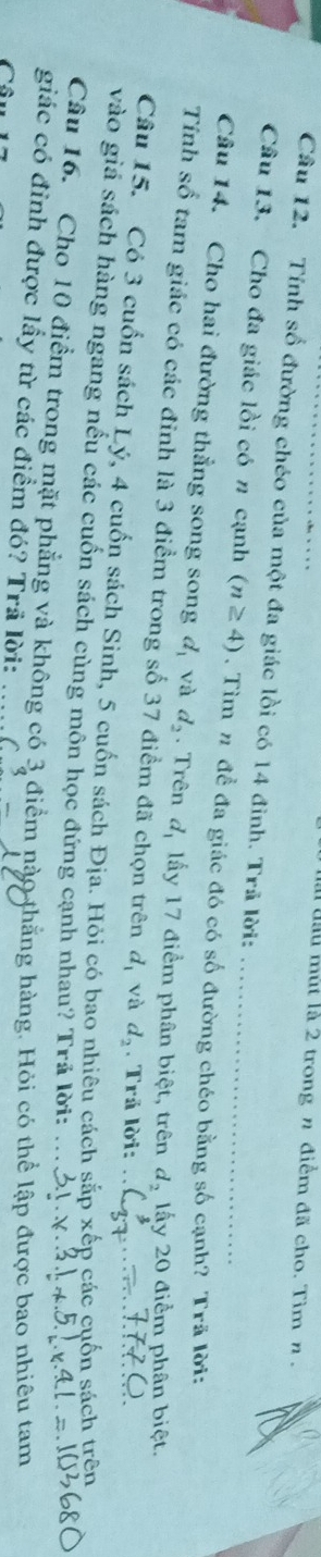 ll đầu mùt là 2 trong n điểm đã cho. Tìm n . 
Cầu 12. Tính số đường chéo của một đa giác lồi có 14 đình. Trã lời: 
Câu 13. Cho đa giác lồi có n cạnh (n≥ 4). Tìm # đề đa giác đó có số đường chéo bằng số cạnh? Trã lời: 
Câu 14. Cho hai đường thẳng song song d_1 và d_2. Trên d_1 ấy 17 điểm phân biệt, trên d_2 lấy 20 điểm phân biệt. 
Tính số tam giác có các đỉnh là 3 điểm trong số 37 điểm đã chọn trên d_1 và d_2. Trả lời: 
Câu 15. Có 3 cuốn sách Lý, 4 cuốn sách Sinh, 5 cuốn sách Địa. Hỏi có bao nhiêu cách sắp xếp các cuốn sách trên 
vào giá sách hàng ngang nếu các cuốn sách cùng môn học đứng cạnh nhau? Trả lời: 
Câu 16. Cho 10 điểm trong mặt phẳng và không có 
giác có đinh được lấy từ các điểm đó? Trã lời: điểm nào thắng hàng. Hỏi có thể lập được bao nhiêu tam frac endarray  
C 
C