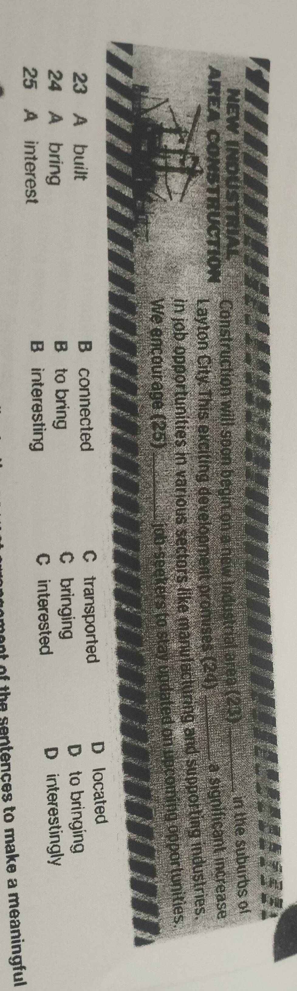 NEW INDUSTRIAL Construction will soon begin on a new industrial area (23)_
in the suburbs of
AREA CONSTRUCTIóN Layton City. This exciting development promises (26) _
a significant increase
in job opportunities in various sectors like manulacturing and supporting industries.
We encourage (25)_
job-seekers to stay updated on upcoming opportunities.
23 A built B connected C transported
D located
24 A bring B to bring
C bringing D to bringing
25 A interest B interesting C interested
D interestingly
ment of the sentences to make a meaningful