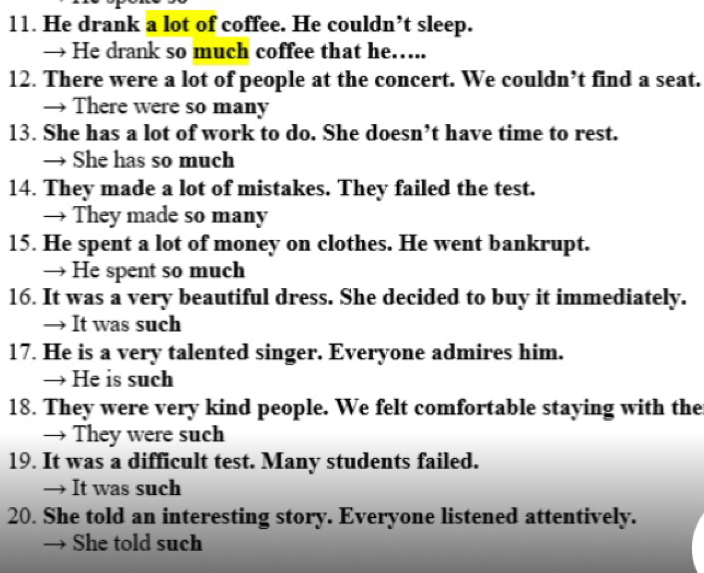 He drank a lot of coffee. He couldn’t sleep.
→ He drank so much coffee that he…..
12. There were a lot of people at the concert. We couldn’t find a seat.
→ There were so many
13. She has a lot of work to do. She doesn’t have time to rest.
→ She has so much
14. They made a lot of mistakes. They failed the test.
→ They made so many
15. He spent a lot of money on clothes. He went bankrupt.
→ He spent so much
16. It was a very beautiful dress. She decided to buy it immediately.
→ It was such
17. He is a very talented singer. Everyone admires him.
→ He is such
18. They were very kind people. We felt comfortable staying with the
→ They were such
19. It was a difficult test. Many students failed.
→ It was such
20. She told an interesting story. Everyone listened attentively.
She told such