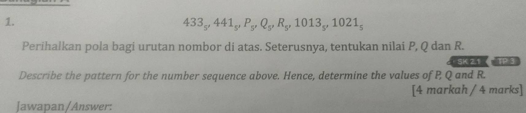 433_5, 441_5, P_5, Q_5, R_5, 1013_5, 1021_5
Perihalkan pola bagi urutan nombor di atas. Seterusnya, tentukan nilai P, Q dan R. 
SK 2.1 
Describe the pattern for the number sequence above. Hence, determine the values of P Q and R. 
[4 markah / 4 marks] 
Jawapan/Answer: