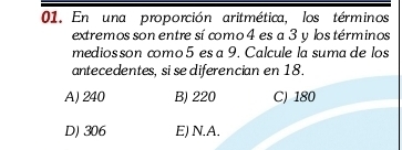 En una proporción aritmética, los términos
extremos son entre sí como 4 es a 3 y los términos
medios son como 5 es a 9. Calcule la suma de los
antecedentes, si se diferencian en 18.
A) 240 B) 220 C) 180
D) 306 E) N.A.