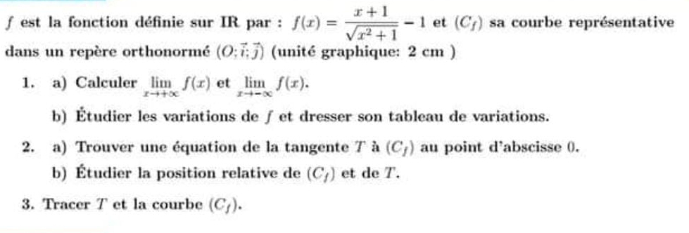 est la fonction définie sur IR par : f(x)= (x+1)/sqrt(x^2+1) -1 et (C_f) sa courbe représentative 
dans un repère orthonormé (O;vector i;vector j) (unité graphique: 2 cm ) 
1. a) Calculer limlimits _xto +∈fty f(x) et limlimits _xto -∈fty f(x). 
b) Étudier les variations de ∫et dresser son tableau de variations. 
2. a) Trouver une équation de la tangente 7 à (C_f) au point d'abscisse 0. 
b) Étudier la position relative de (C_f) et de T. 
3. Tracer T et la courbe (C_f).