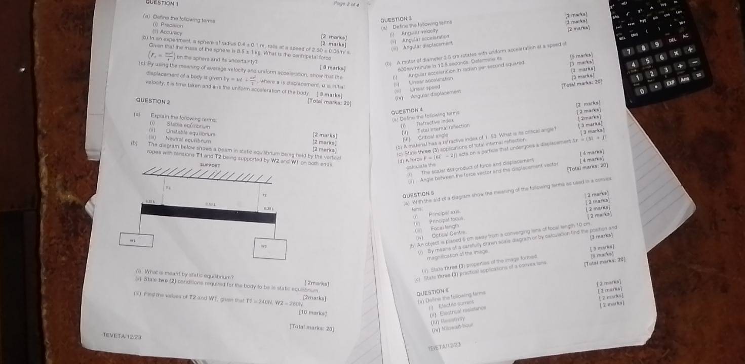 Define the following terms QUESTION 3
[2 marks]
(i) Precision
(a) Define the following terms
[2 marks]
(⑶) Accuracy [2 marks) (2 marks]
(i) Angular velocity 2 marka]
(i1) Angular acceleration
(is) Angular displacement
Given that the mass of the sphere is 8.5 s 1 kg. What is the centripetal force
[5 marks] 7 8 9
(b) In an experiment, a sphere of radius 0.4 s.0.1 m. rolls at a speed of 2.50 =0.05m/ s 2 3 -
+
6
(F_f= mr^2/r ) on the sphere and its uncertainty ?
b) A motor of diameter 2.5 cm rotates with uniform acceleration at a speed of
[ 8 marks] 600rev/minute in 10.5 seconds. Deterine its
(c) By using the meaning of average velocity and uniform acceleration, show that the (1)  Angular acceieration in radian per second squared [3 marks] 5
[3 marka]
displacement of a body is given. by=ut+ a^2/2  , where a is displacement, u is initial
(i) Linear acceleration
[Total marks: 20]
An
velocity, t is time taken and a is the uniform scceleration of the body [ 8 marks]
(si) Linsar speed
QUESTION 2
(Iv) Angular displacement [3 marks]
[Totai marks: 20]
QUESTION 4
[ 2 marks]
(1) Refractive index [2 marks]
(a) Explain the forlowing terms.
(4) Define the following terms
(1) Stable eqú bnium [2 marks]
(iii) Critical angle [ 2marks]
(i) Unstable equilibrium
(I1) Total internal refection
3 marks
(2 marks)
(ii) Neutral equiibrium [2 marks]
(b) A matenal has a refractive index of 1. 53. What is its crittical angle? [ 3 marks]
(c) State three (3) applications of fotal internal reflection
(b) The diegram below shows a beam in static equilibrium being held by the vertical
(d) A forcs F = (68 - 2j acts on a particle that undergoes a displiscement Ar = (31 + ) )
ropes with tensions T1 and T2 beingth ends
(1) The scalar dot product of force and displacement [ 4 marks] [ 4 marks]
calculate the
[Total marks: 20]
(i)  Angle between the force vector and the displacement vactor
(a) With the sid of a diagram show the meaning of the following terms as used in a conves
QUESTION 5
[ 2 marks]
2 marks]
lens;
(1) Principal axs
[ 2 marks]
(i) Principal tocus [ 2 marks]
(ii) Focal length
(b) An object is placed 6 cm away from a converging lens of focal leng(n 10 cm
(iv) Optical Centre.
(1) By means of a carefully drawn scisle diagram or by calculation find the position and [3 marks]
magnification of the image
(i). State three (3) properties of the image formed  3 marks
(c) State three (3) practical applications of a convex ions [Total marks: 20] [6 marks]
(i) What is meant by static equilibrium? [ 2marks]
 2 marks]
(a) State two (2) conditions required for the body to be in static equiibrium
QUESTION 6
(iii) Find the values of T2 and W1, given that T1=240N,W2=260N [2marks] [ 2 marka]
(a) Define the following terms
[2 marks]
(1) Electric curren
[ 2 marks]
[10 marks]
(iii) Resstiety (ii) Electrical resistance
[Total marks: 20] (iv) Kilowait-hour
TEVETA/12/23
TEVETA/12/23