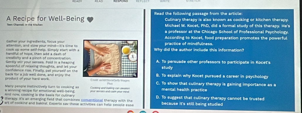 READY READ REFLECT
Read the following passage from the article:
A Recipe for Well-Being Culinary therapy is also known as cooking or kitchen therapy.
Teen Channel: in the Kitchen Michael M. Kocet, PhD, did a formal study of this therapy. He's
a professor at the Chicago School of Professional Psychology.
According to Kocet, food preparation promotes the powerful
Gather your ingredients, focus your
attention, and slow your mind—it’s time topractice of mindfulness.
cook up some self-help. Simply start with Why did the author include this information?
handful of hope, then add a dash of
creativity and a pinch of concentration.A. To persuade other professors to participate in Kocet's
Gently stir your senses. Fold in a heaping
spoonful of relaxing thoughts, and let yourstudy
confidence rise. Finally, pat yourself on the
back for a job well done, and enjoy theB. To explain why Kocet pursued a career in psychology
product of your hard work. Credit as3d8Stock/Getly Images C. To show that culinary therapy is gaining importance as a
Put
Many people instinctively turn to cooking as Cooking and baking can ivaken mental health practice
a winning recipe for emotional well-being. your senses and calm your mind.
And now, cooking is the basis for culinary D. To suggest that culinary therapy cannot be trusted
therapy. It's an emerging field that combines conventional therapy with the
art of cooking and baking. Experts sav these activities can help beople ease because it's still being studied