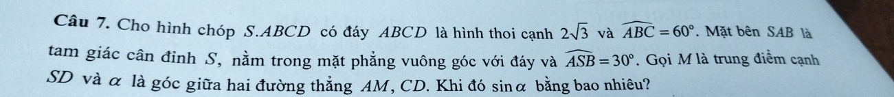 Cho hình chóp S. ABCD có đáy ABCD là hình thoi cạnh 2sqrt(3) và widehat ABC=60°. Mặt bên SAB là 
tam giác cân đỉnh S, nằm trong mặt phẳng vuông góc với đáy và widehat ASB=30°. Gọi M là trung điểm cạnh 
SD và α là góc giữa hai đường thẳng AM, CD. Khi đó sinα bằng bao nhiêu?