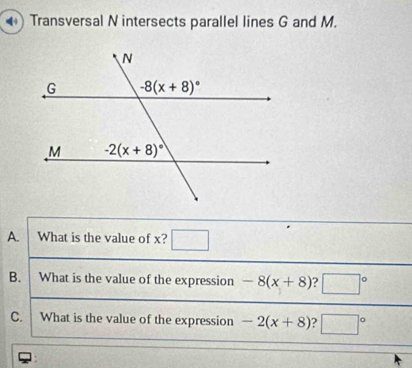 Transversal N intersects parallel lines G and M.
A. What is the value of x? □
B. What is the value of the expression -8(x+8) ? □°
C. What is the value of the expression -2(x+8) ? □°