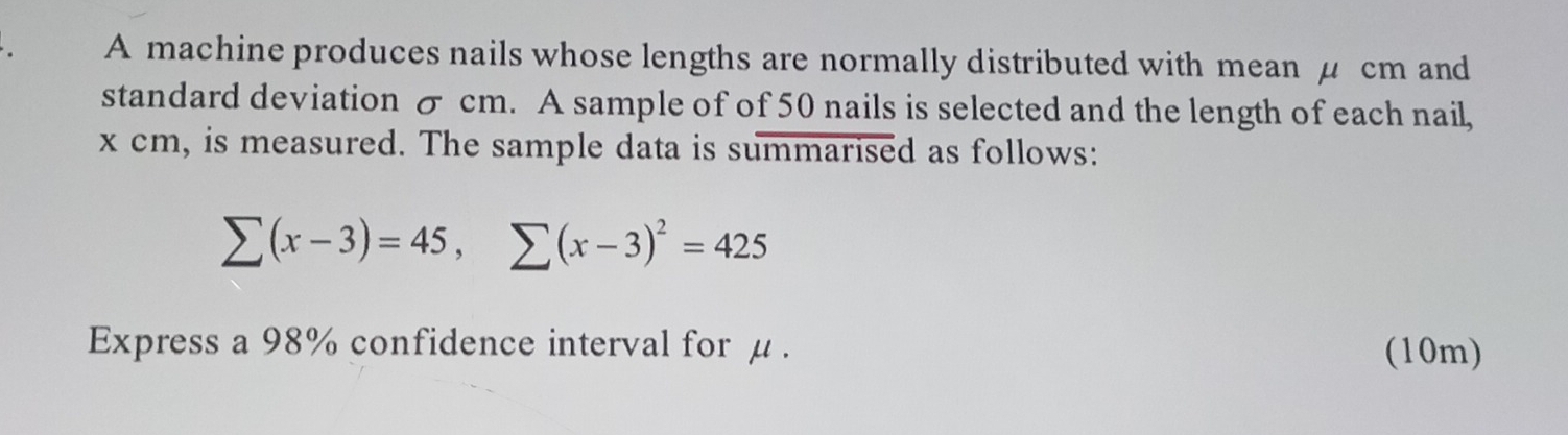 A machine produces nails whose lengths are normally distributed with mean μ cm and 
standard deviation σ cm. A sample of of 50 nails is selected and the length of each nail,
x cm, is measured. The sample data is summarised as follows:
sumlimits (x-3)=45, sumlimits (x-3)^2=425
Express a 98% confidence interval for μ. (10m)