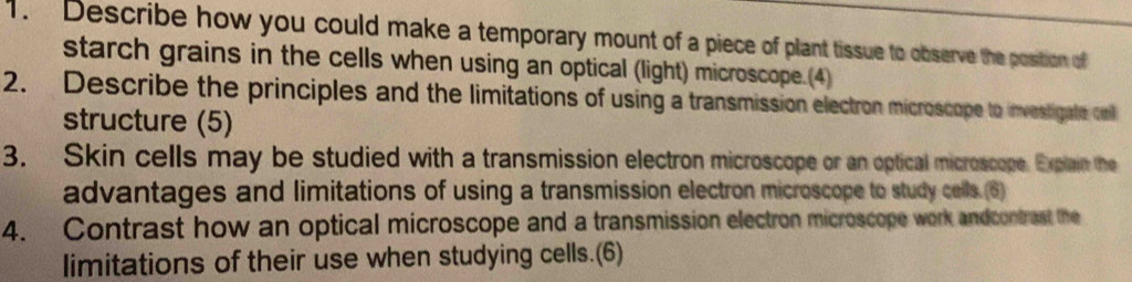 Describe how you could make a temporary mount of a piece of plant tissue to observe the position of 
starch grains in the cells when using an optical (light) microscope.(4) 
2. Describe the principles and the limitations of using a transmission electron microscope to investigate cel 
structure (5) 
3. Skin cells may be studied with a transmission electron microscope or an optical microscope. Explain the 
advantages and limitations of using a transmission electron microscope to study cells.(6) 
4. Contrast how an optical microscope and a transmission electron microscope work andcontrast the 
limitations of their use when studying cells.(6)