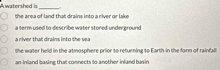 A watershed is __.
the area of land that drains into a river or lake
a term used to describe water stored underground
a river that drains into the sea
the water held in the atmosphere prior to returning to Earth in the form of rainfall
an inland basing that connects to another inland basin