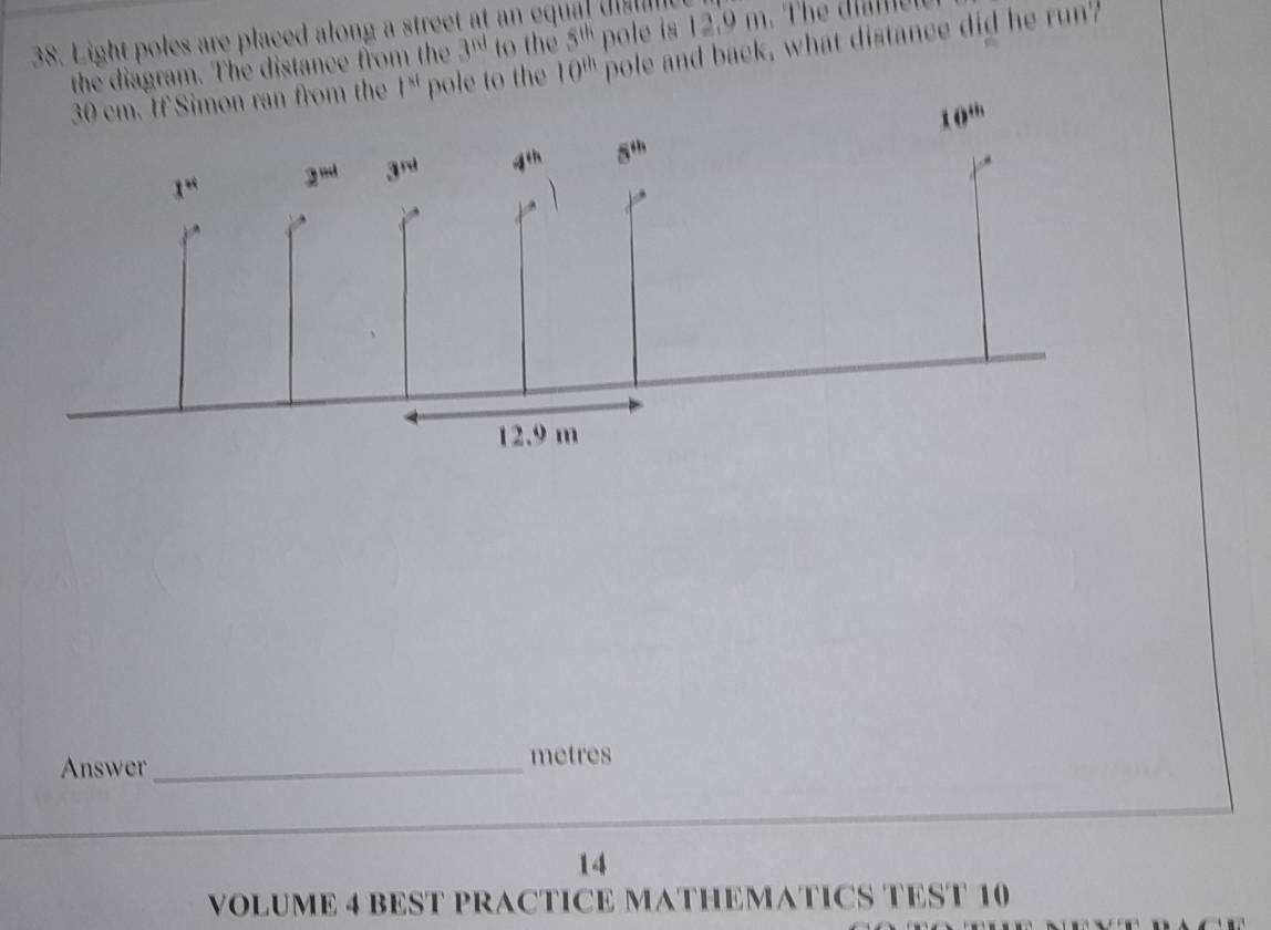 Light poles are placed along a street at an eq
the diagram. The distance from the 3^(nd) to the 5^(th) pole is 12.9 m. The d  
If Simon ran from the 1^(st) pole to the 10^(th) pole and back, what distance did he run?
10^(th)
Answer_ metres
14
VOLUME 4 BEST PRACTICE MATHEMATICS TEST 10