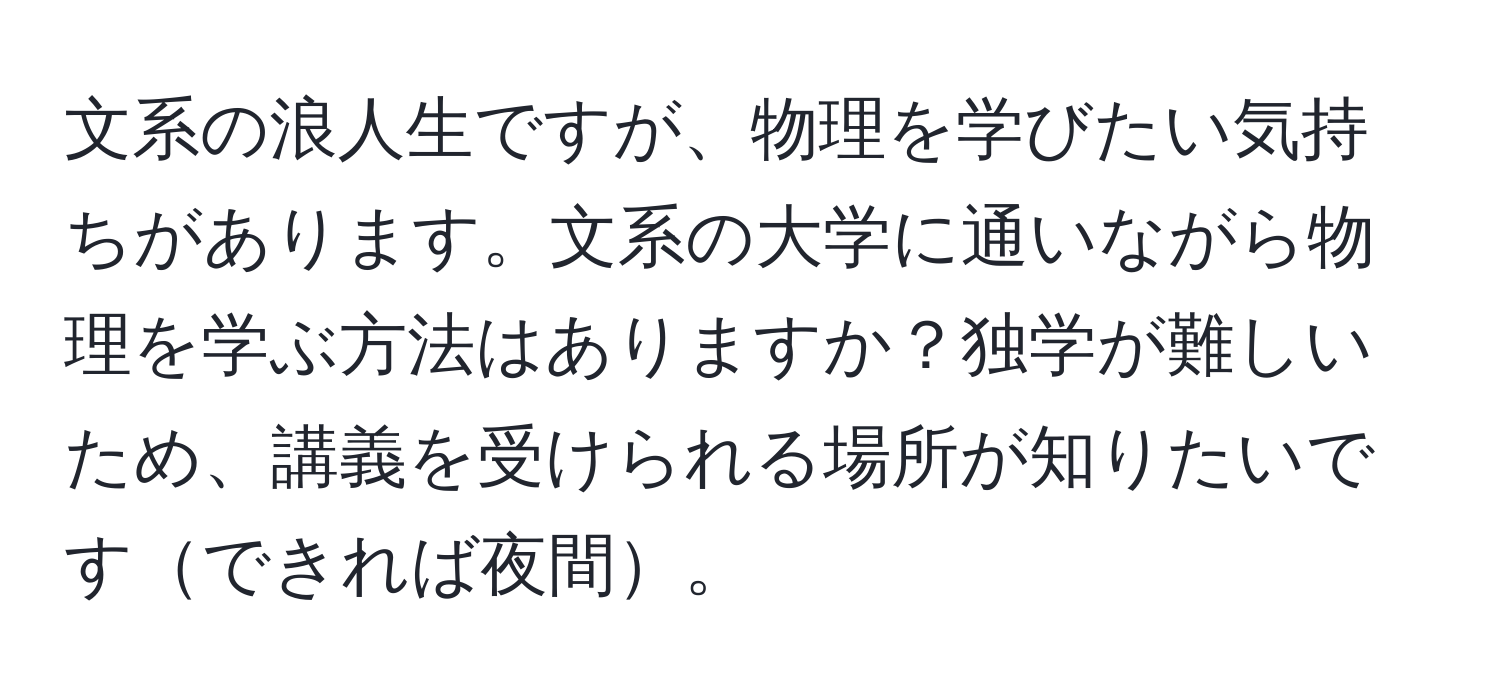 文系の浪人生ですが、物理を学びたい気持ちがあります。文系の大学に通いながら物理を学ぶ方法はありますか？独学が難しいため、講義を受けられる場所が知りたいですできれば夜間。