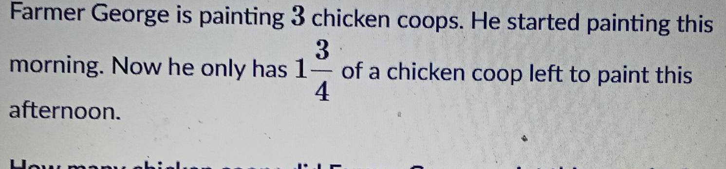 Farmer George is painting 3 chicken coops. He started painting this 
morning. Now he only has 1 3/4  of a chicken coop left to paint this 
afternoon.