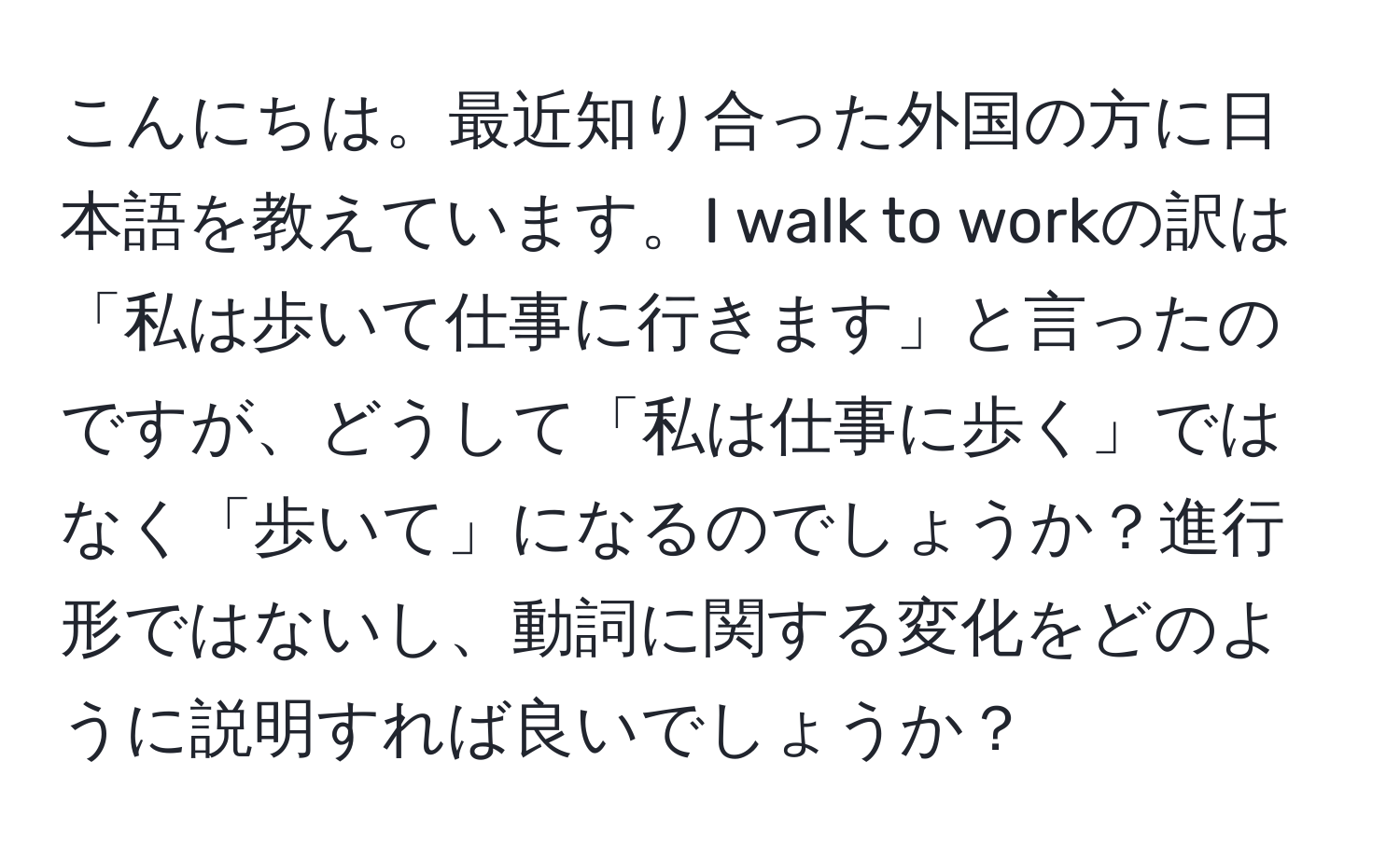 こんにちは。最近知り合った外国の方に日本語を教えています。I walk to workの訳は「私は歩いて仕事に行きます」と言ったのですが、どうして「私は仕事に歩く」ではなく「歩いて」になるのでしょうか？進行形ではないし、動詞に関する変化をどのように説明すれば良いでしょうか？