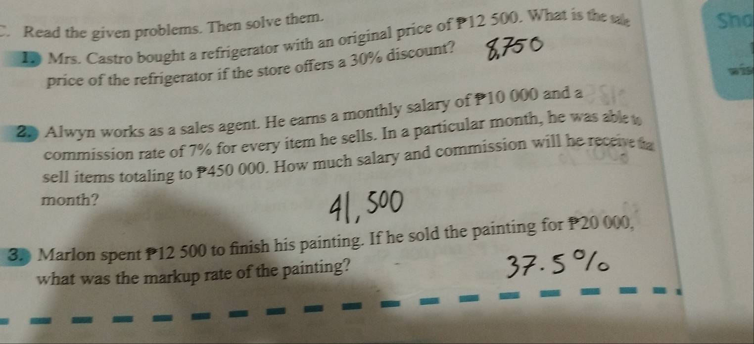 Read the given problems. Then solve them. 
Mrs. Castro bought a refrigerator with an original price of P12 500. What is the 
Sha 
price of the refrigerator if the store offers a 30% discount? 
wis 
20 Alwyn works as a sales agent. He earns a monthly salary of P10 000 and a 
commission rate of 7% for every item he sells. In a particular month, he was able w 
sell items totaling to P450 000. How much salary and commission will he receive a 
month? 
3. Marlon spent P12 500 to finish his painting. If he sold the painting for P20 000, 
what was the markup rate of the painting?