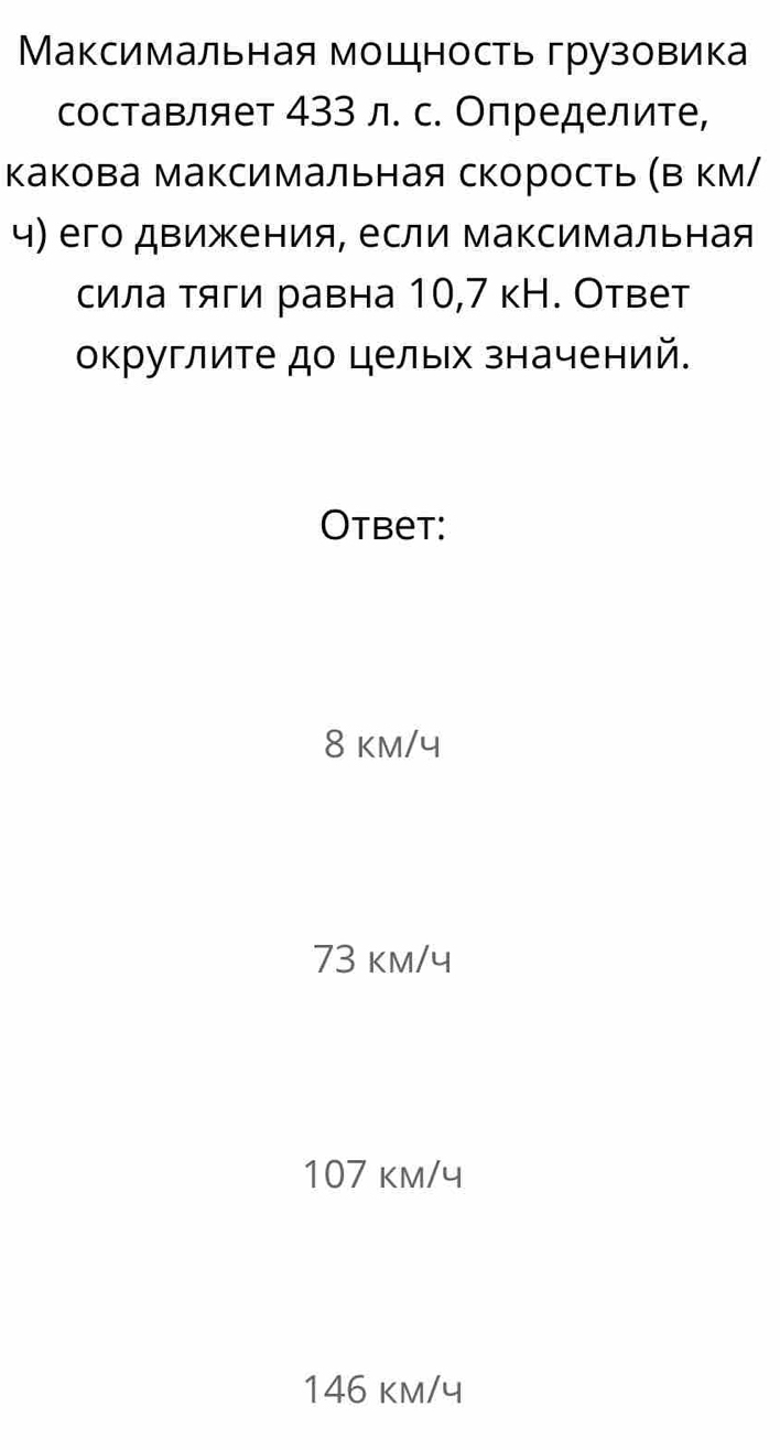 Максимальная мощность грузовика
составляет 433 л. с. Определите,
какова максимальная скорость (Β км/
ч) его движения, если максимальная
сила тяги равна 10,7 кН. Ответ
округлите до целых значений.
Otbet:
8 km/4
73 km/ч
107 km/ч
146 km/ч