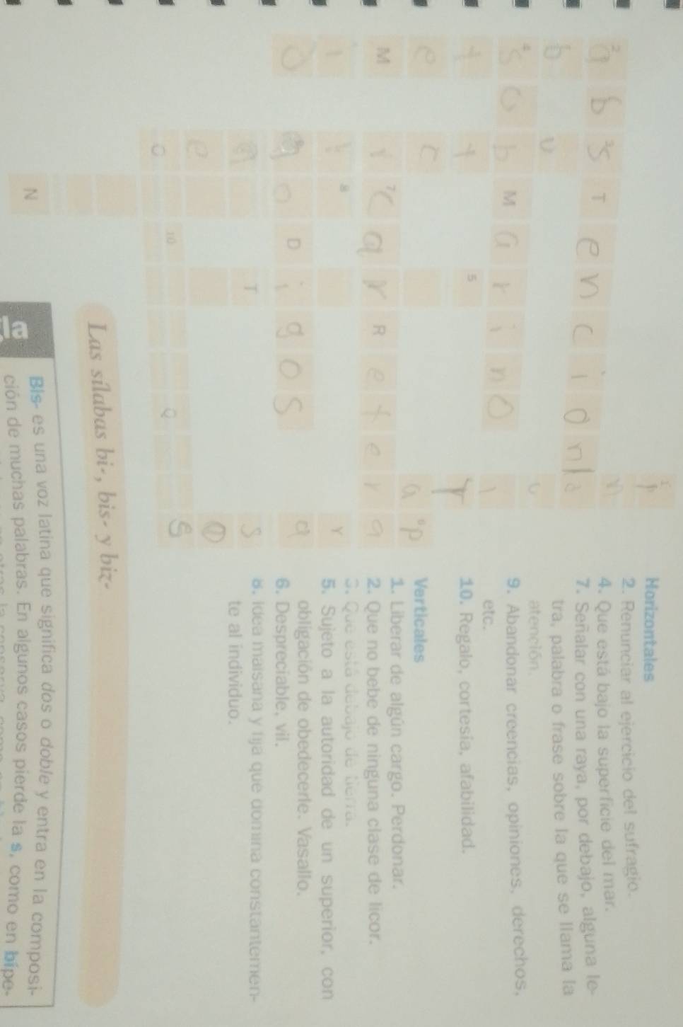 Horizontales 
2. Renunciar al ejercicio del sufragio. 
4. Que está bajo la superficie del mar. 
7. Señalar con una raya, por debajo, alguna le 
tra, palabra o frase sobre la que se liama la 
atención, 
9. Abandonar creencias, opiniones, derechos. 
etc. 
10. Regalo, cortesía, afabilidad. 
Verticales 
1. Liberar de algún cargo. Perdonar. 

2. Que no bebe de ninguna clase de licor. 
S. Que está debajo de tierra. 
5. Sujeto a la autoridad de un superior, con 
obligación de obedecere. Vasallo. 
6. Despreciable, vil. 
8, idea maisana y fija que domina constantemen- 
te al individuo. 
Las sílabas bi-, bis- y biz- 
N 
Bis- es una voz latina que significa dos o doble y entra en la composi- 
ción de muchas palabras. En algunos casos pierde la s, como en bípe-