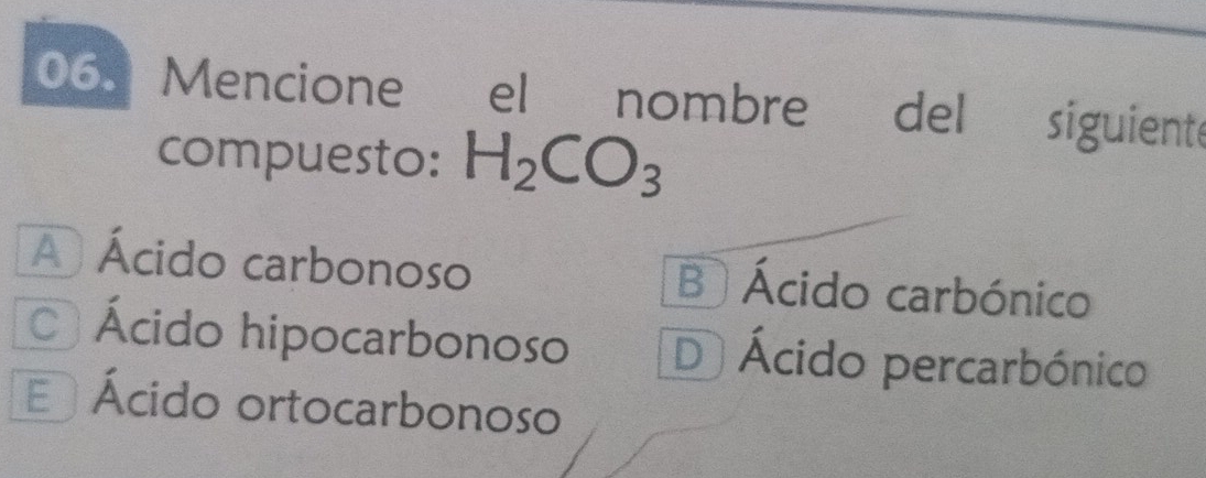 Mencione * el nombre del siguiente
compuesto: H_2CO_3
A Ácido carbonoso B Ácido carbónico
Ácido hipocarbonoso D Ácido percarbónico
E Ácido ortocarbonoso