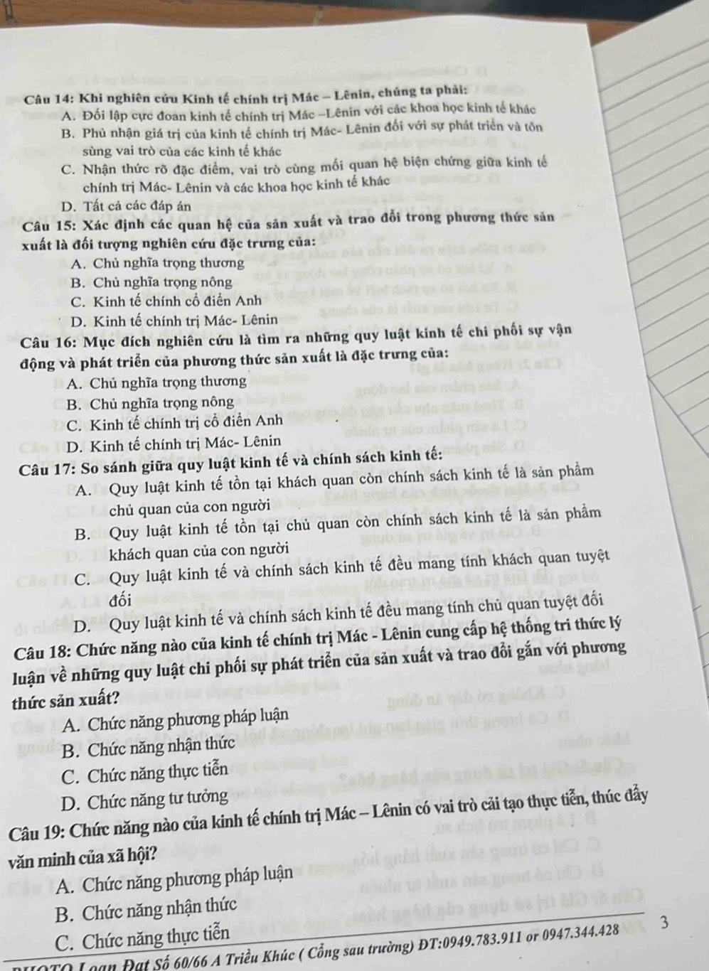 Khi nghiên cứu Kính tế chính trị Mác - Lênin, chúng ta phải:
A. Đối lập cực đoan kinh tế chính trị Mác -Lênin với các khoa học kinh tế khác
B. Phủ nhận giá trị của kinh tế chính trị Mác- Lênin đối với sự phát triển và tôn
sùng vai trò của các kinh tế khác
C. Nhận thức rõ đặc điểm, vai trò cùng mối quan hệ biện chứng giữa kinh tế
chính trị Mác- Lênin và các khoa học kinh tế khác
D. Tất cả các đáp án
Câu 15: Xác định các quan hệ của sản xuất và trao đổi trong phương thức sản
xuất là đối tượng nghiên cứu đặc trưng của:
A. Chủ nghĩa trọng thương
B. Chủ nghĩa trọng nông
C. Kinh tế chính cổ điển Anh
D. Kinh tế chính trị Mác- Lênin
Câu 16: Mục đích nghiên cứu là tìm ra những quy luật kinh tế chi phối sự vận
động và phát triển của phương thức sản xuất là đặc trưng của:
A. Chủ nghĩa trọng thương
B. Chủ nghĩa trọng nông
C. Kinh tế chính trị cổ điển Anh
D. Kinh tế chính trị Mác- Lênin
Câu 17: So sánh giữa quy luật kinh tế và chính sách kinh tế:
A. Quy luật kinh tế tồn tại khách quan còn chính sách kinh tế là sản phầm
chủ quan của con người
B. Quy luật kinh tế tồn tại chủ quan còn chính sách kinh tế là sản phẩm
khách quan của con người
C. Quy luật kinh tế và chính sách kinh tế đều mang tính khách quan tuyệt
đối
D. Quy luật kinh tế và chính sách kinh tế đều mang tính chủ quan tuyệt đối
Câu 18: Chức năng nào của kinh tế chính trị Mác - Lênin cung cấp hệ thống tri thức lý
luận về những quy luật chi phối sự phát triển của săn xuất và trao đổi gắn với phương
thức sản xuất?
A. Chức năng phương pháp luận
B. Chức năng nhận thức
C. Chức năng thực tiễn
D. Chức năng tư tưởng
Câu 19: Chức năng nào của kinh tế chính trị Mác - Lênin có vai trò cải tạo thực tiễn, thúc đẩy
văn minh của xã hội?
A. Chức năng phương pháp luận
B. Chức năng nhận thức
C. Chức năng thực tiễn
OTQ Loạn Đạt Số 60/66 A Triều Khúc ( Cổng sau trường) ĐT:0949.783.911 or 0947.344.428 3