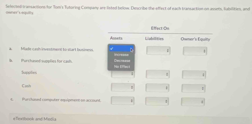 Selected transactions for Tom's Tutoring Company are listed below. Describe the effect of each transaction on assets, liabilities, and 
owner’s equity. 
a. Made cash investment to start business. 
b. Purchased supplies for cash. 
Supplies 
Cash 
c. Purchased computer equipment on account 
eTextbook and Media