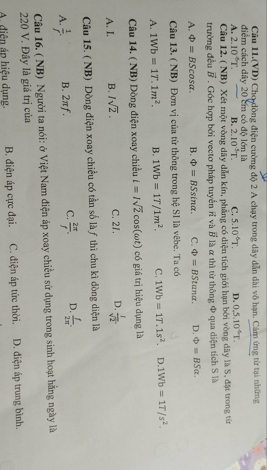 Câu 11.(VD) Cho dòng điện cường độ 2 A chạy trong dây dẫn dài vô hạn. Cảm ứng từ tại những
điểm cách dây 20 cm có độ lớn là
A. 2.10^(-6)T. B. 2.10^(-5)T. C. 5.10^(-6)T. D. 0,5.10^(-6)T.
Câu 12. ( NB) Xét một vòng dây dẫn kín, phẳng có diện tích giới hạn bởi vòng dây là S, đặt trong từ
trường đều vector B. Góc hợp bởi vectơ pháp tuyến π và vector B là α thì từ thông Φ qua diện tích S là
A. Phi =BS cosα. B. Phi =BSsin alpha . C. Phi =BStan alpha . D. Phi =BSalpha .
Câu 13. ( NB) Đơn vị của từ thông trong hệ SI là vêbe. Ta có
A. 1Wb=1T.1m^2. B. 1Wb=1T/1m^2. C. 1Wb=1T.1s^2. D. 1Wb=1T/s^2.
Câu 14. ( NB) Dòng điện xoay chiều i=Isqrt(2)cos (omega t) có giá trị hiệu dụng là
A. I. B. Isqrt(2).
C. 2I. D.  1/sqrt(2) .
Câu 15. ( NB) Dòng điện xoay chiều có tần số là f thì chu kì dòng diện là
D.
A.  1/f .
B. 2πƒ.
C.  2π /f .  f/2π  .
Câu 16. ( NB) Người ta nói: ở Việt Nam điện áp xoay chiều sử dụng trong sinh hoạt hằng ngày là
220 V. Đây là giá trị của
A. điện áp hiệu dụng. B. điện áp cực đại. C. điện áp tức thời. D. điện áp trung bình.