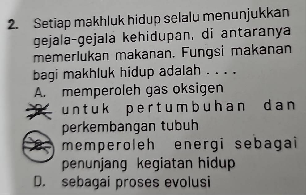 Setiap makhluk hidup selalu menunjukkan
gejala-gejala kehidupan, di antaranya
memerlukan makanan. Fungsi makanan
bagi makhluk hidup adalah . . . .
A. memperoleh gas oksigen
u n t uk p e r t um b uh an d a n 
perkembangan tubuh
memperoleh energi sebagai
penunjang kegiatan hidup
D. sebagai proses evolusi