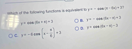 Which of the following functions is equivalent to y=-cos (π -6x)+3 ?
y=cos (6x+π )+3
B. y=-cos (6x-π )+3
C. y=-6cos (x- π /6 )+3 D. y=cos (6x-π )-3