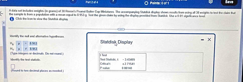 Save
A data set includes weights (in grams) of 38 Reese's Peanut Butter Cup Miniatures. The accompanying Statdisk display shows results from using all 38 weights to test the claim that
the sample is from a population with a mean equal to 8.953 g. Test the given claim by using the display provided from Statdisk. Use a 0.01 significance level.
Click the icon to view the Statdisk display.
Identify the null and alternative hypotheses.
Statdisk Display
(Type integers or decimals. Do not round.) t Test
Identify the test statistic. Test Statistic, t - 3.43409
Critical t ±2.71541
P-value: 0 00148
(Round to two decimal places as needed )