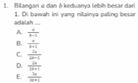 Bilangan a dan δ keduanya lebih besar dari
1. Di bawah ini yang nilainya paling besar
adalah_
A.  a/b-1 
B.  a/b+1 
C.  2x/2x-1 
D.  2a/2b+1 
E.  3a/3b+1 