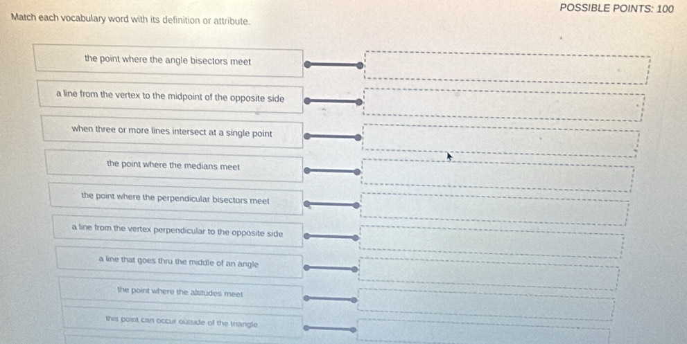 POSSIBLE POINTS: 100
Match each vocabulary word with its definition or attribute.
the point where the angle bisectors meet
a line from the vertex to the midpoint of the opposite side
when three or more lines intersect at a single point
the point where the medians meet
the point where the perpendicular bisectors meet
a line from the vertex perpendicular to the opposite side
a line that goes thru the middle of an angle
the point where the altitudes meet
this point can occur outside of the trangle