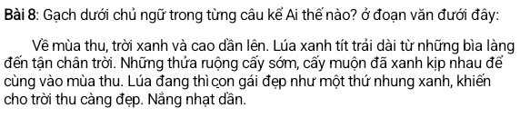 Gạch dưới chủ ngữ trong từng câu kể Ai thế nào? ở đoạn văn đưới đây: 
Về mùa thu, trời xanh và cao dần lên. Lúa xanh tít trải dài từ những bìa làng 
đến tận chân trời. Những thửa ruộng cấy sớm, cấy muộn đã xanh kịp nhau để 
cùng vào mùa thu. Lúa đang thì con gái đẹp như một thứ nhung xanh, khiến 
cho trời thu càng đẹp. Nắng nhạt dần.