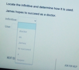 Locate the infinitive and determine how it is used. 
James hopes to succeed as a doctor. 
infinitive 
Use 
doctor 
as 
James 
to succeed 
NEXT OU hopes 
ASK FOR HELP