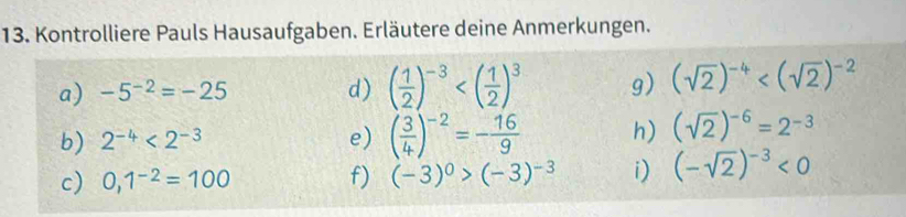 Kontrolliere Pauls Hausaufgaben. Erläutere deine Anmerkungen. 
a) -5^(-2)=-25 d) ( 1/2 )^-3 g) (sqrt(2))^-4
b) 2^(-4)<2^(-3) e) ( 3/4 )^-2=- 16/9  h) (sqrt(2))^-6=2^(-3)
c) 0,1^(-2)=100 f) (-3)^0>(-3)^-3 i) (-sqrt(2))^-3<0</tex>