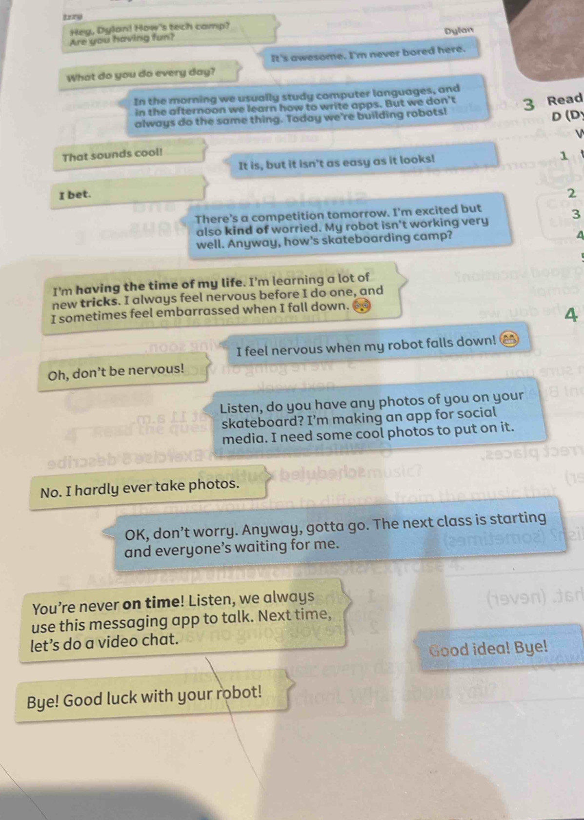 Hey, Dylan! How's tech camp? 
Dylan 
Are you having fun? 
It's awesome. I'm never bored here. 
What do you do every day? 
In the morning we usually study computer languages, and 
in the afternoon we learn how to write apps. But we don't 
3 Read 
always do the same thing. Today we're building robots! 
D (D 
V 
That sounds cool! 
It is, but it isn't as easy as it looks! 
1 
I bet. 2 
There’s a competition tomorrow. I’m excited but 
3 
also kind of worried. My robot isn't working very 
well. Anyway, how’s skateboarding camp? 
A 
I'm having the time of my life. I'm learning a lot of 
new tricks. I always feel nervous before I do one, and 
I sometimes feel embarrassed when I fall down. 
4 
I feel nervous when my robot falls down! 
Oh, don’t be nervous! 
Listen, do you have any photos of you on your 
skateboard? I’m making an app for social 
media. I need some cool photos to put on it. 
No. I hardly ever take photos. 
OK, don’t worry. Anyway, gotta go. The next class is starting 
and everyone’s waiting for me. 
You’re never on time! Listen, we always 
use this messaging app to talk. Next time, 
let’s do a video chat. 
Good idea! Bye! 
Bye! Good luck with your robot!