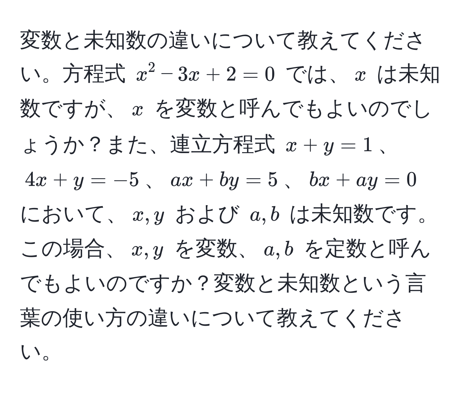 変数と未知数の違いについて教えてください。方程式 $x^2 - 3x + 2 = 0$ では、$x$ は未知数ですが、$x$ を変数と呼んでもよいのでしょうか？また、連立方程式 $x + y = 1$、$4x + y = -5$、$ax + by = 5$、$bx + ay = 0$ において、$x, y$ および $a, b$ は未知数です。この場合、$x, y$ を変数、$a, b$ を定数と呼んでもよいのですか？変数と未知数という言葉の使い方の違いについて教えてください。